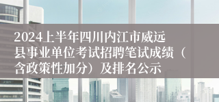 2024上半年四川内江市威远县事业单位考试招聘笔试成绩（含政策性加分）及排名公示