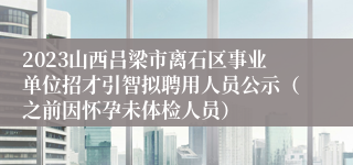 2023山西吕梁市离石区事业单位招才引智拟聘用人员公示（之前因怀孕未体检人员）