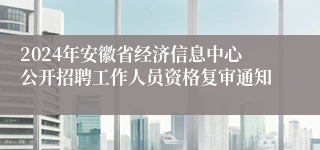 2024年安徽省经济信息中心公开招聘工作人员资格复审通知