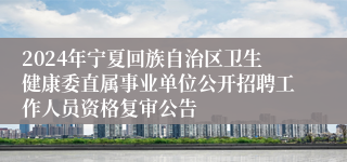 2024年宁夏回族自治区卫生健康委直属事业单位公开招聘工作人员资格复审公告