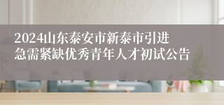 2024山东泰安市新泰市引进急需紧缺优秀青年人才初试公告