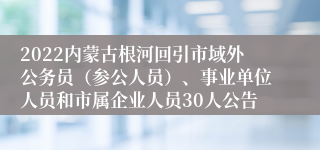 2022内蒙古根河回引市域外公务员（参公人员）、事业单位人员和市属企业人员30人公告