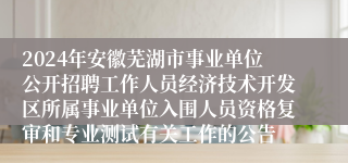 2024年安徽芜湖市事业单位公开招聘工作人员经济技术开发区所属事业单位入围人员资格复审和专业测试有关工作的公告