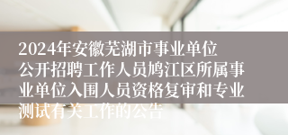 2024年安徽芜湖市事业单位公开招聘工作人员鸠江区所属事业单位入围人员资格复审和专业测试有关工作的公告 