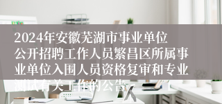 2024年安徽芜湖市事业单位公开招聘工作人员繁昌区所属事业单位入围人员资格复审和专业测试有关工作的公告