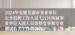 2024年安徽芜湖市事业单位公开招聘工作人员弋江区所属事业单位入围人员资格复审和专业测试有关工作的公告 