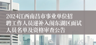 2024江西南昌市事业单位招聘工作人员递补入闱东湖区面试人员名单及资格审查公告