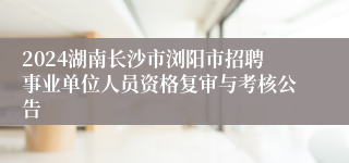 2024湖南长沙市浏阳市招聘事业单位人员资格复审与考核公告