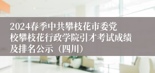 2024春季中共攀枝花市委党校攀枝花行政学院引才考试成绩及排名公示（四川）