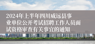 2024年上半年四川威远县事业单位公开考试招聘工作人员面试资格审查有关事宜的通知
