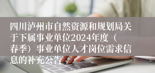 四川泸州市自然资源和规划局关于下属事业单位2024年度（春季）事业单位人才岗位需求信息的补充公告
