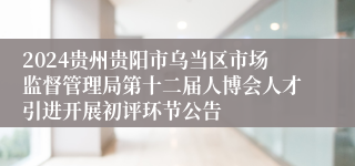 2024贵州贵阳市乌当区市场监督管理局第十二届人博会人才引进开展初评环节公告