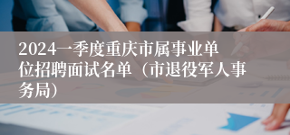 2024一季度重庆市属事业单位招聘面试名单（市退役军人事务局）