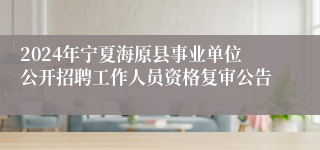 2024年宁夏海原县事业单位公开招聘工作人员资格复审公告