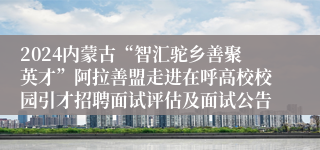 2024内蒙古“智汇驼乡善聚英才”阿拉善盟走进在呼高校校园引才招聘面试评估及面试公告