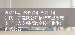 2024年吉林长春市各县（市）区、开发区公开招聘基层治理专干（含专项招聘高校毕业生）面试公告