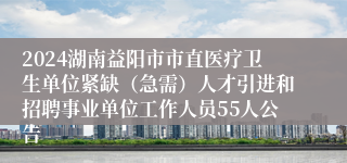 2024湖南益阳市市直医疗卫生单位紧缺（急需）人才引进和招聘事业单位工作人员55人公告