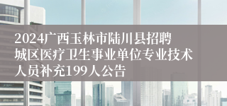 2024广西玉林市陆川县招聘城区医疗卫生事业单位专业技术人员补充199人公告