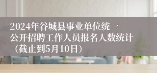 2024年谷城县事业单位统一公开招聘工作人员报名人数统计（截止到5月10日）