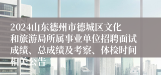 2024山东德州市德城区文化和旅游局所属事业单位招聘面试成绩、总成绩及考察、体检时间相关公告