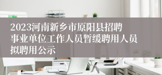 2023河南新乡市原阳县招聘事业单位工作人员暂缓聘用人员拟聘用公示