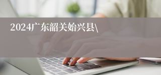 2024广东韶关始兴县\