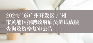 2024广东广州开发区 广州市黄埔区招聘政府雇员笔试成绩查询及资格复审公告