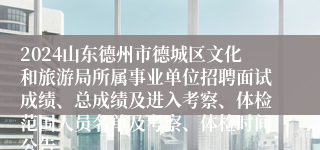 2024山东德州市德城区文化和旅游局所属事业单位招聘面试成绩、总成绩及进入考察、体检范围人员名单及考察、体检时间公告