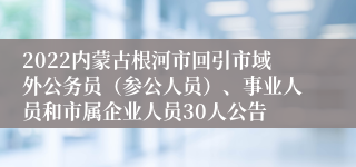 2022内蒙古根河市回引市域外公务员（参公人员）、事业人员和市属企业人员30人公告