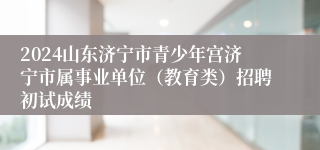 2024山东济宁市青少年宫济宁市属事业单位（教育类）招聘初试成绩