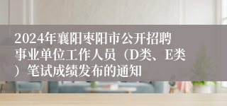 2024年襄阳枣阳市公开招聘事业单位工作人员（D类、E类）笔试成绩发布的通知