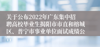 关于公布2022年广东集中招聘高校毕业生揭阳市市直和榕城区、普宁市事业单位面试成绩公告 