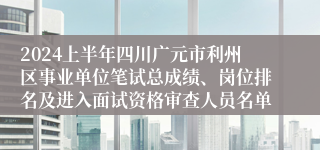 2024上半年四川广元市利州区事业单位笔试总成绩、岗位排名及进入面试资格审查人员名单