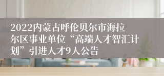 2022内蒙古呼伦贝尔市海拉尔区事业单位“高端人才智汇计划”引进人才9人公告