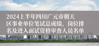 2024上半年四川广元市朝天区事业单位笔试总成绩、岗位排名及进入面试资格审查人员名单