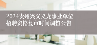 2024贵州兴义义龙事业单位招聘资格复审时间调整公告