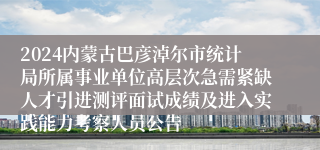 2024内蒙古巴彦淖尔市统计局所属事业单位高层次急需紧缺人才引进测评面试成绩及进入实践能力考察人员公告