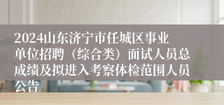 2024山东济宁市任城区事业单位招聘（综合类）面试人员总成绩及拟进入考察体检范围人员公告