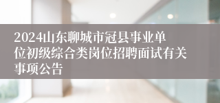 2024山东聊城市冠县事业单位初级综合类岗位招聘面试有关事项公告