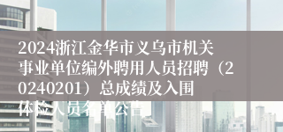 2024浙江金华市义乌市机关事业单位编外聘用人员招聘（20240201）总成绩及入围体检人员名单公告