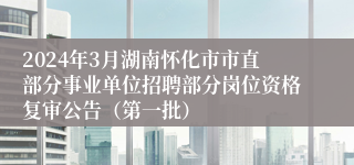 2024年3月湖南怀化市市直部分事业单位招聘部分岗位资格复审公告（第一批）