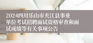 2024四川乐山市夹江县事业单位考试招聘面试资格审查和面试成绩等有关事项公告