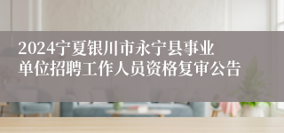 2024宁夏银川市永宁县事业单位招聘工作人员资格复审公告