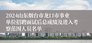 2024山东烟台市龙口市事业单位招聘面试后总成绩及进入考察范围人员名单