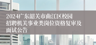 2024广东韶关市曲江区校园招聘机关事业类岗位资格复审及面试公告