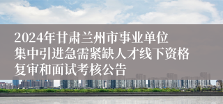 2024年甘肃兰州市事业单位集中引进急需紧缺人才线下资格复审和面试考核公告