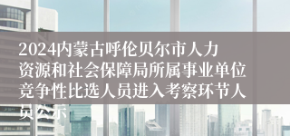 2024内蒙古呼伦贝尔市人力资源和社会保障局所属事业单位竞争性比选人员进入考察环节人员公示