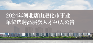 2024年河北唐山遵化市事业单位选聘高层次人才40人公告