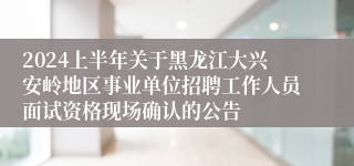 2024上半年关于黑龙江大兴安岭地区事业单位招聘工作人员面试资格现场确认的公告