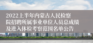 2022上半年内蒙古人民检察院招聘所属事业单位人员总成绩及进入体检考察范围名单公告